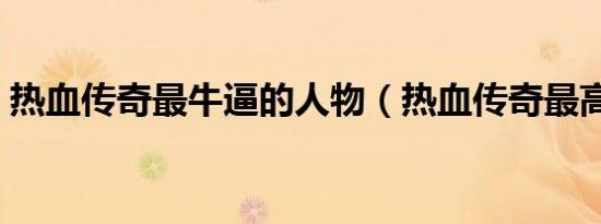 热血传奇最牛逼的人物（热血传奇最高等级）
