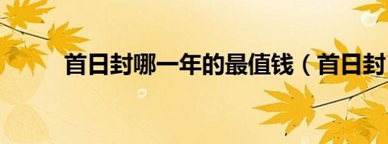 首日封哪一年的最值钱（首日封）