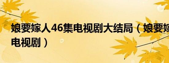 娘要嫁人46集电视剧大结局（娘要嫁人46集电视剧）