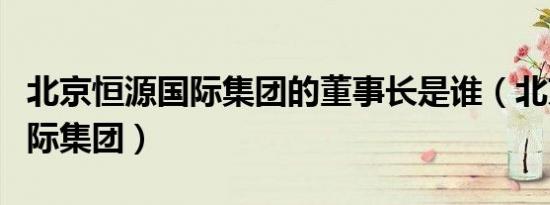 北京恒源国际集团的董事长是谁（北京恒源国际集团）