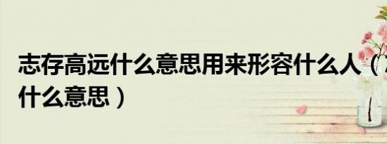 志存高远什么意思用来形容什么人（志存高远什么意思）