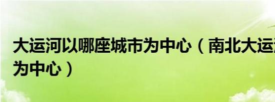 大运河以哪座城市为中心（南北大运河以什么为中心）