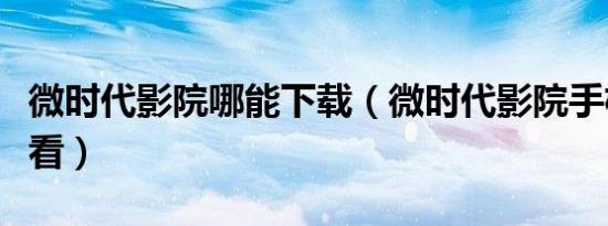 微时代影院哪能下载（微时代影院手机在线观看）