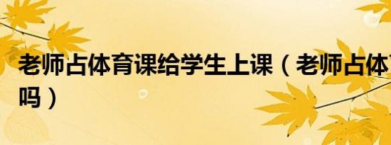 老师占体育课给学生上课（老师占体育课犯法吗）