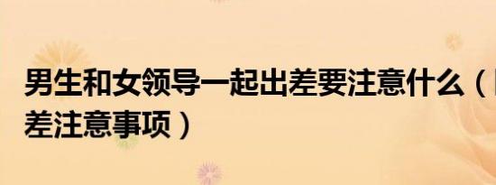 男生和女领导一起出差要注意什么（陪领导出差注意事项）