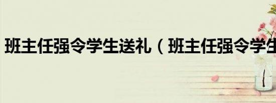班主任强令学生送礼（班主任强令学生送礼）