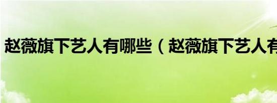 赵薇旗下艺人有哪些（赵薇旗下艺人有哪些）