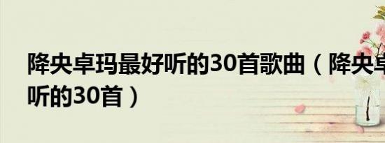 降央卓玛最好听的30首歌曲（降央卓玛最好听的30首）