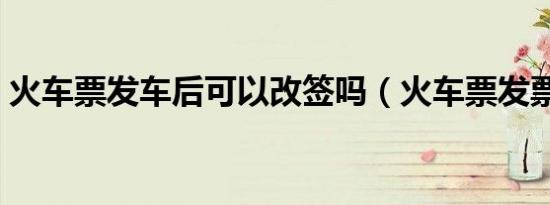 火车票发车后可以改签吗（火车票发票时间）