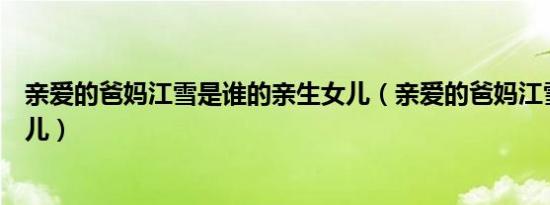 亲爱的爸妈江雪是谁的亲生女儿（亲爱的爸妈江雪是谁的女儿）