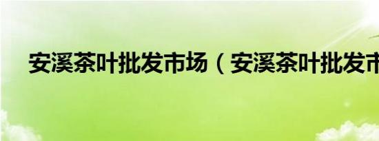 安溪茶叶批发市场（安溪茶叶批发市场）