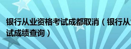 银行从业资格考试成都取消（银行从业资格考试成绩查询）