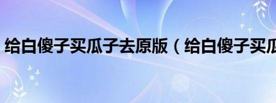 给白傻子买瓜子去原版（给白傻子买瓜子去）