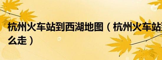 杭州火车站到西湖地图（杭州火车站到西湖怎么走）