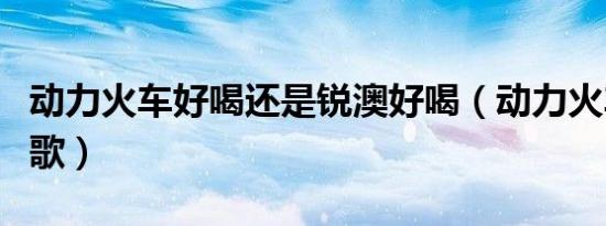 动力火车好喝还是锐澳好喝（动力火车好听的歌）