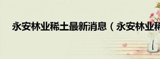 永安林业稀土最新消息（永安林业稀土）
