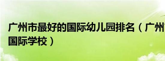 广州市最好的国际幼儿园排名（广州市最好的国际学校）