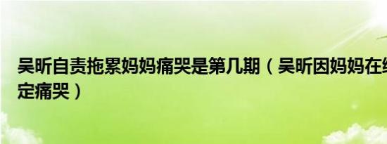 吴昕自责拖累妈妈痛哭是第几期（吴昕因妈妈在综艺中被待定痛哭）