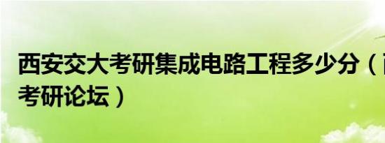 西安交大考研集成电路工程多少分（西安交大考研论坛）