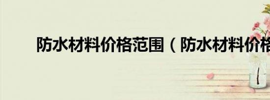 防水材料价格范围（防水材料价格）