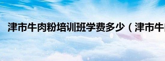 津市牛肉粉培训班学费多少（津市牛肉粉）