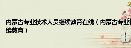 内蒙古专业技术人员继续教育在线（内蒙古专业技术人员继续教育）