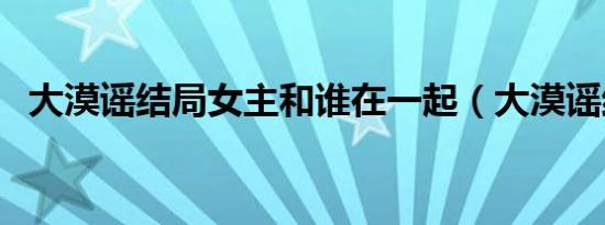 大漠谣结局女主和谁在一起（大漠谣结局）