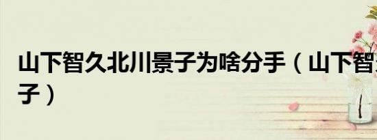 山下智久北川景子为啥分手（山下智久北川景子）
