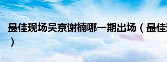 最佳现场吴京谢楠哪一期出场（最佳现场吴京）