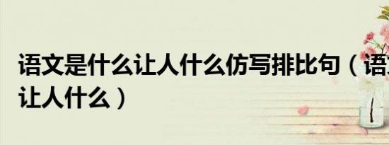 语文是什么让人什么仿写排比句（语文是什么让人什么）