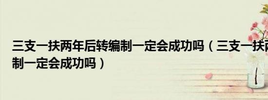 三支一扶两年后转编制一定会成功吗（三支一扶两年后转编制一定会成功吗）