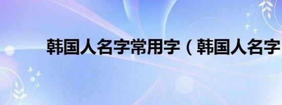 韩国人名字常用字（韩国人名字）
