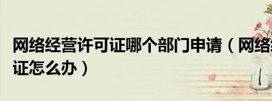 网络经营许可证哪个部门申请（网络经营许可证怎么办）