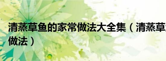 清蒸草鱼的家常做法大全集（清蒸草鱼的家常做法）