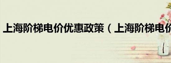 上海阶梯电价优惠政策（上海阶梯电价标准）