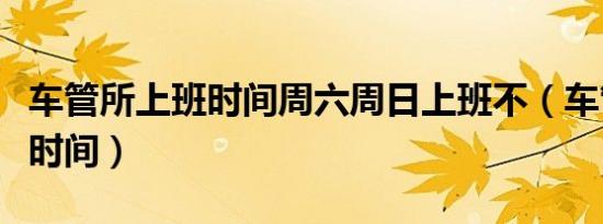车管所上班时间周六周日上班不（车管所上班时间）