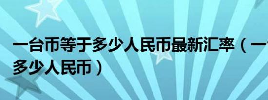 一台币等于多少人民币最新汇率（一台币等于多少人民币）