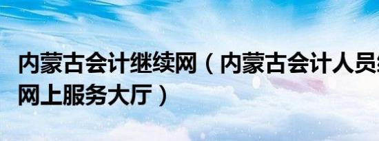 内蒙古会计继续网（内蒙古会计人员综合管理网上服务大厅）