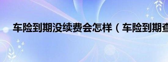 车险到期没续费会怎样（车险到期查询）