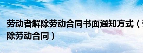 劳动者解除劳动合同书面通知方式（劳动者解除劳动合同）