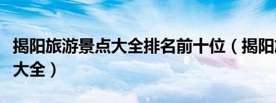 揭阳旅游景点大全排名前十位（揭阳旅游景点大全）