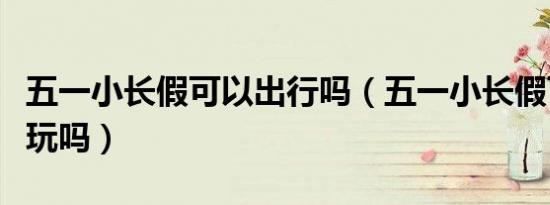 五一小长假可以出行吗（五一小长假可以出去玩吗）