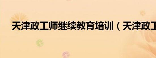 天津政工师继续教育培训（天津政工师）