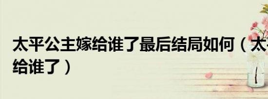 太平公主嫁给谁了最后结局如何（太平公主嫁给谁了）