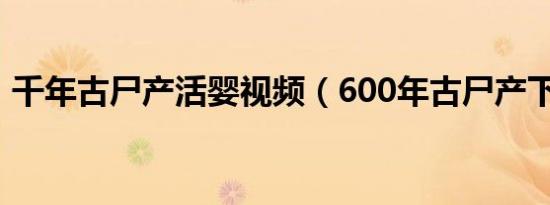 千年古尸产活婴视频（600年古尸产下活婴）