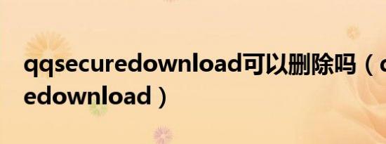 qqsecuredownload可以删除吗（qqsecuredownload）