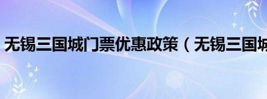 无锡三国城门票优惠政策（无锡三国城门票）