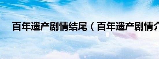 百年遗产剧情结尾（百年遗产剧情介绍）