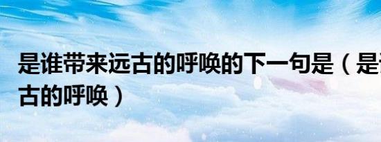 是谁带来远古的呼唤的下一句是（是谁带来远古的呼唤）