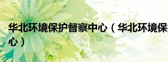 华北环境保护督察中心（华北环境保护督查中心）